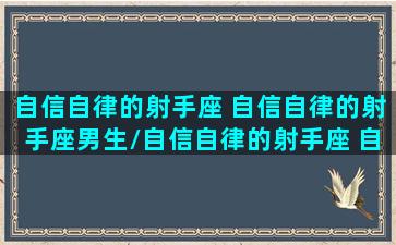 自信自律的射手座 自信自律的射手座男生/自信自律的射手座 自信自律的射手座男生-我的网站